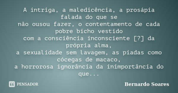 A intriga, a maledicência, a prosápia falada do que se não ousou fazer, o contentamento de cada pobre bicho vestido com a consciência inconsciente [?] da própri... Frase de Bernardo Soares,.