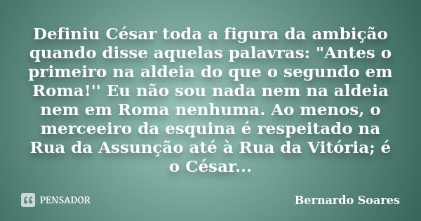 Definiu César toda a figura da ambição quando disse aquelas palavras: "Antes o primeiro na aldeia do que o segundo em Roma!'' Eu não sou nada nem na aldeia... Frase de Bernardo Soares,.