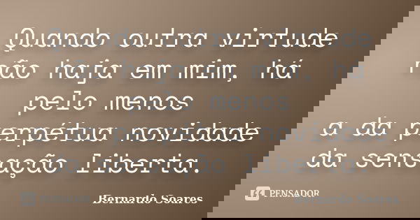 Quando outra virtude não haja em mim, há pelo menos a da perpétua novidade da sensação liberta.... Frase de Bernardo Soares,.