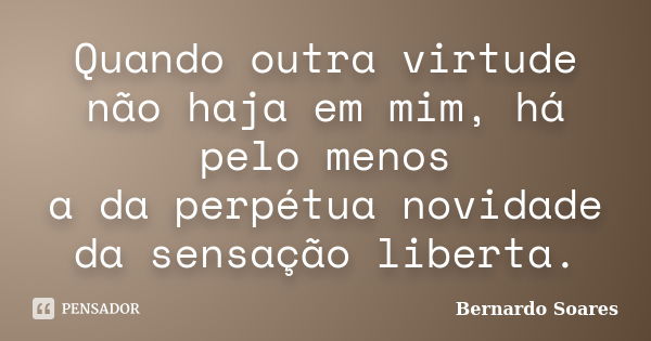 Quando outra virtude não haja em mim, há pelo menos a da perpétua novidade da sensação liberta.... Frase de Bernardo Soares,.