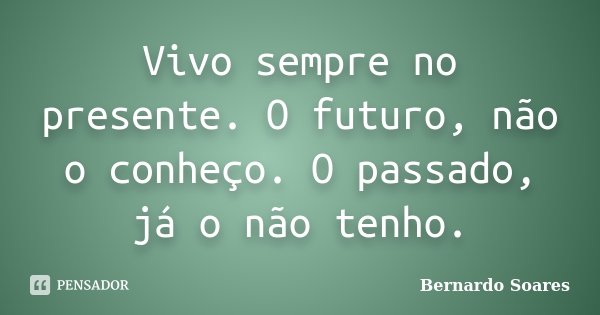 Vivo sempre no presente. O futuro, não o conheço. O passado, já o não tenho.... Frase de Bernardo Soares.