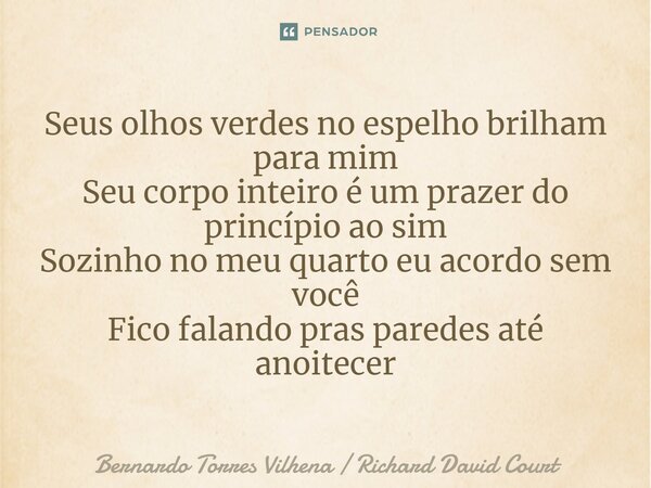 ⁠Seus olhos verdes no espelho brilham para mim Seu corpo inteiro é um prazer do princípio ao sim Sozinho no meu quarto eu acordo sem você Fico falando pras pare... Frase de Bernardo Torres Vilhena  Richard David Court.