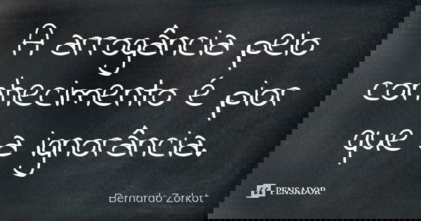 A arrogância pelo conhecimento é pior que a ignorância.... Frase de Bernardo Zorkot.