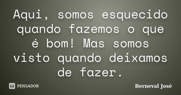 Aqui, somos esquecido quando fazemos o que é bom! Mas somos visto quando deixamos de fazer.... Frase de Berneval José.