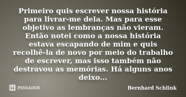 Primeiro quis escrever nossa história para livrar-me dela. Mas para esse objetivo as lembranças não vieram. Então notei como a nossa história estava escapando d... Frase de Bernhard Schlink.