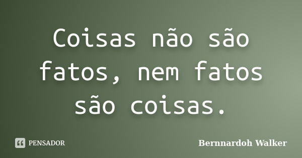 Coisas não são fatos, nem fatos são coisas.... Frase de Bernnardoh Walker.