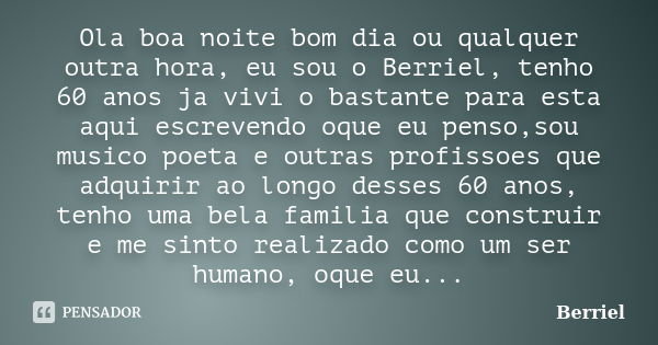 Ola boa noite bom dia ou qualquer outra hora, eu sou o Berriel, tenho 60 anos ja vivi o bastante para esta aqui escrevendo oque eu penso,sou musico poeta e outr... Frase de Berriel.