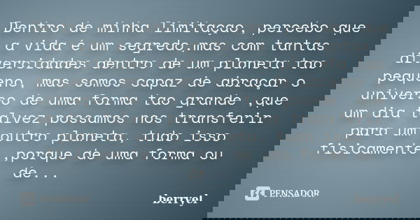 Dentro de minha limitaçao, percebo que a vida é um segredo,mas com tantas divercidades dentro de um planeta tao pequeno, mas somos capaz de abraçar o universo d... Frase de berryel.