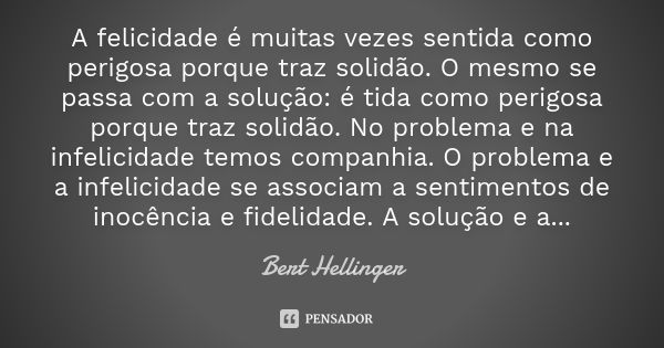 A felicidade é muitas vezes sentida como perigosa porque traz solidão. O mesmo se passa com a solução: é tida como perigosa porque traz solidão. No problema e n... Frase de Bert Hellinger.