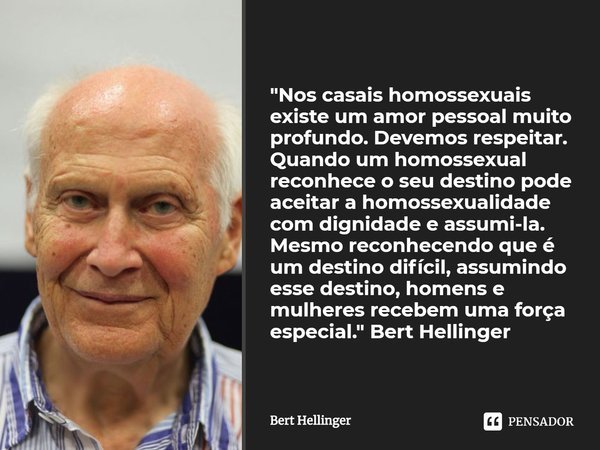⁠"Nos casais homossexuais existe um amor pessoal muito profundo. Devemos respeitar. Quando um homossexual reconhece o seu destino pode aceitar a homossexua... Frase de Bert Hellinger.