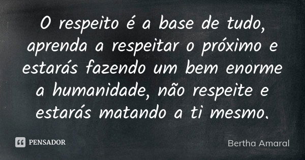 O respeito é a base de tudo, aprenda a respeitar o próximo e estarás fazendo um bem enorme a humanidade, não respeite e estarás matando a ti mesmo.... Frase de Bertha Amaral.