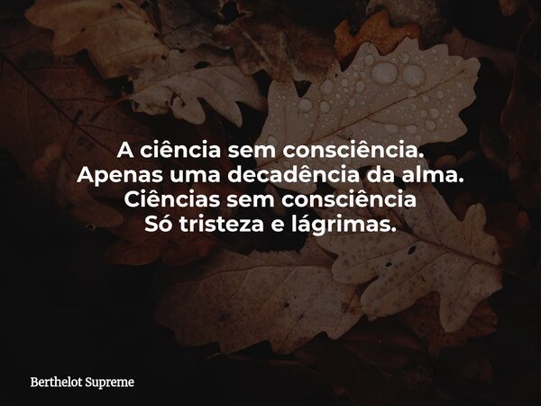 A ciência sem consciência. Apenas uma decadência da alma. Ciências sem consciência Só tristeza e lágrimas.... Frase de Berthelot Supreme.