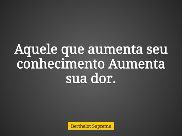 Aquele que aumenta seu conhecimento Aumenta sua dor.... Frase de Berthelot Supreme.