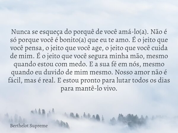 Nunca se esqueça do porquê de você amá-lo(a). Não é só porque você é bonito(a) que eu te amo. É o jeito que você pensa, o jeito que você age, o jeito que você c... Frase de Berthelot Supreme.