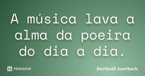 A música lava a alma da poeira do dia a dia.... Frase de Berthold Auerbach.