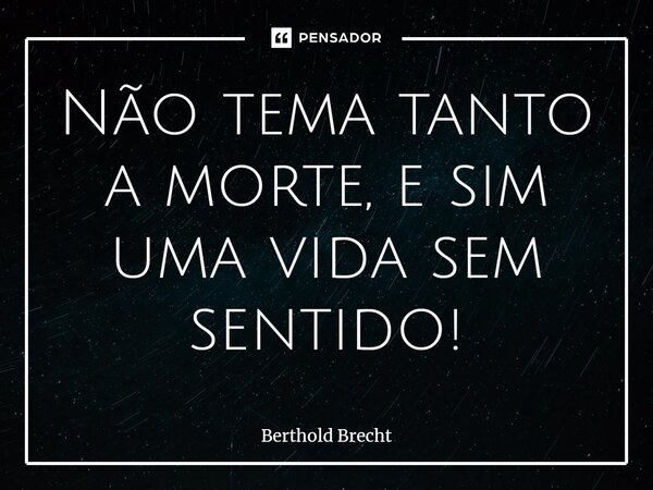 Não tema tanto a morte, e sim uma vida sem sentido!... Frase de Berthold Brecht.