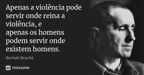 Apenas a violência pode servir onde reina a violência, e / apenas os homens podem servir onde existem homens.... Frase de Bertolt Brecht.