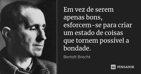 Em vez de serem apenas bons, esforcem-se para criar um estado de coisas que tornem possível a bondade.... Frase de Bertolt Brecht.