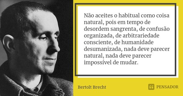 Não aceites o habitual como coisa natural, pois em tempo de desordem sangrenta, de confusão organizada, de arbitrariedade consciente, de humanidade desumanizada... Frase de Bertolt Brecht.