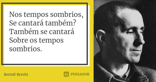 Nos tempos sombrios, Se cantará também? Também se cantará Sobre os tempos sombrios.... Frase de Bertolt Brecht.