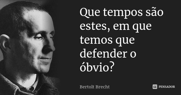 Que tempos são estes, em que temos que defender o óbvio?... Frase de Bertolt Brecht.