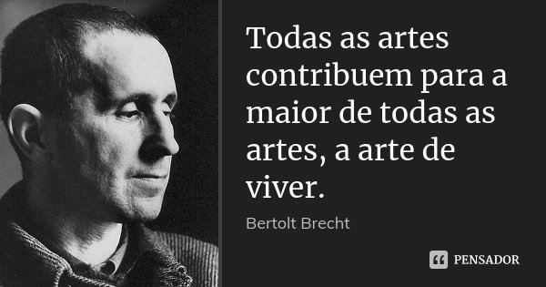 Todas as artes contribuem para a maior de todas as artes, a arte de viver.... Frase de Bertolt Brecht.