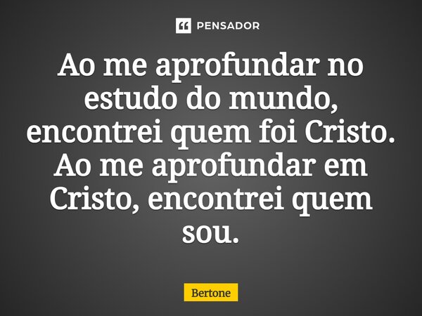 ⁠Ao me aprofundar no estudo do mundo, encontrei quem foi Cristo. Ao me aprofundar em Cristo, encontrei quem sou.... Frase de Bertone.