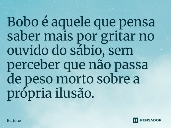 ⁠Bobo é aquele que pensa saber mais por gritar no ouvido do sábio, sem perceber que não passa de peso morto sobre a própria ilusão.... Frase de Bertone.