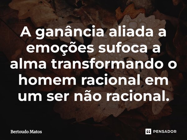 ⁠A ganância aliada a emoções sufoca a alma transformando o homem racional em um ser não racional.... Frase de Bertoudo Matos.