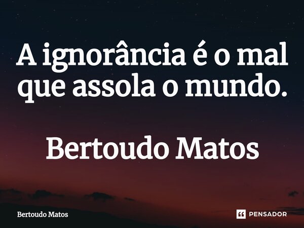 ⁠A ignorância é o mal que assola o mundo. Bertoudo Matos... Frase de Bertoudo Matos.