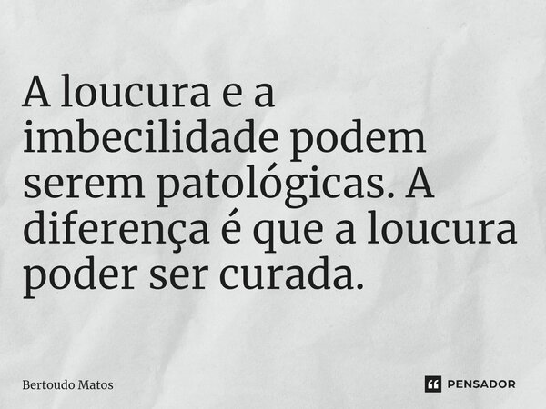 ⁠A loucura e a imbecilidade podem serem patológicas. A diferença é que a loucura poder ser curada.... Frase de Bertoudo Matos.