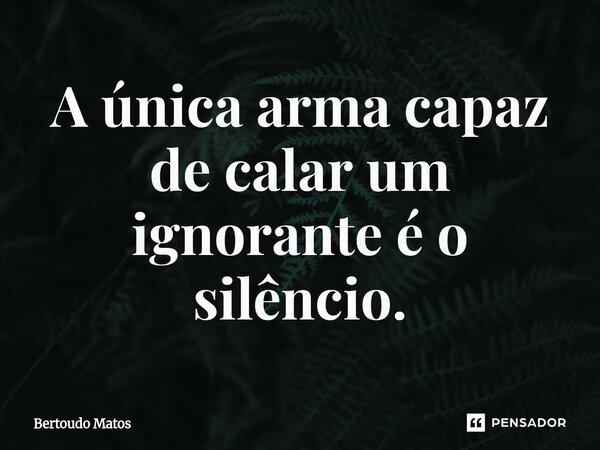 ⁠A única arma capaz de calar um ignorante é o silêncio.... Frase de Bertoudo Matos.