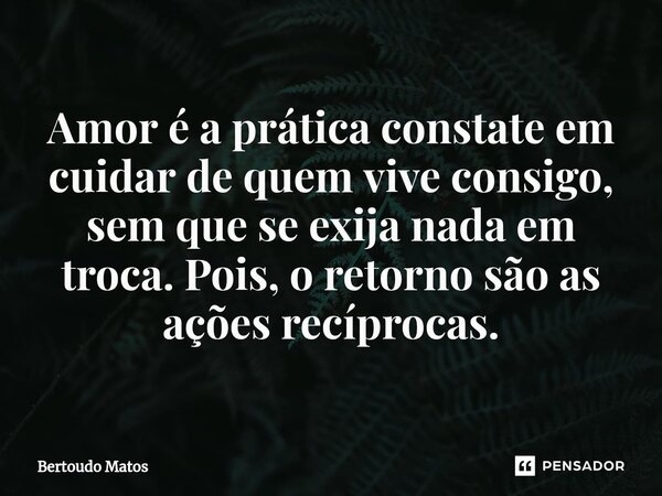 ⁠Amor é a prática constate em cuidar de quem vive consigo, sem que se exija nada em troca. Pois, o retorno são as ações recíprocas.... Frase de Bertoudo Matos.