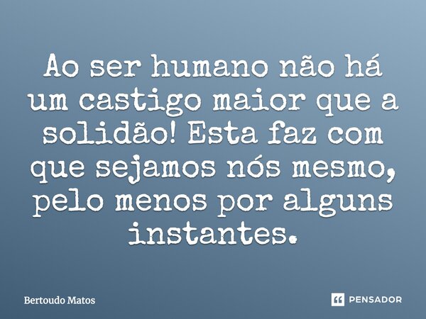 ⁠Ao ser humano não há um castigo maior que a solidão! Esta faz com que sejamos nós mesmo, pelo menos por alguns instantes.... Frase de Bertoudo Matos.