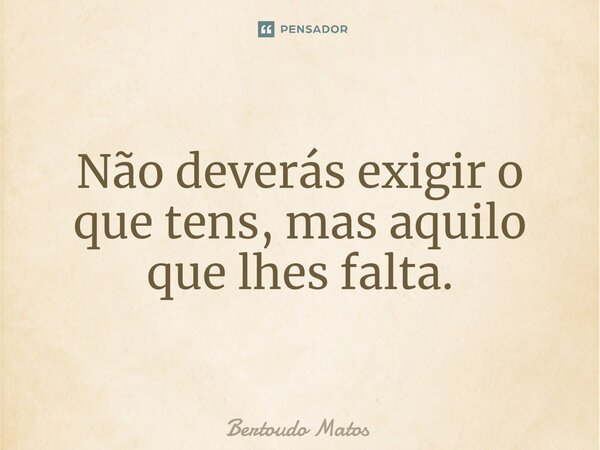 ⁠Não deverás exigir o que tens, mas aquilo que lhes falta.... Frase de Bertoudo Matos.