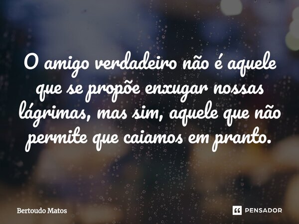 ⁠O amigo verdadeiro não é aquele que se propõe enxugar nossas lágrimas, mas sim, aquele que não permite que caiamos em pranto.... Frase de Bertoudo Matos.