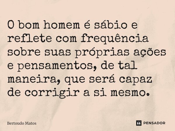 ⁠O bom homem é sábio e reflete com frequência sobre suas próprias ações e pensamentos, de tal maneira, que será capaz de corrigir a si mesmo.... Frase de Bertoudo Matos.