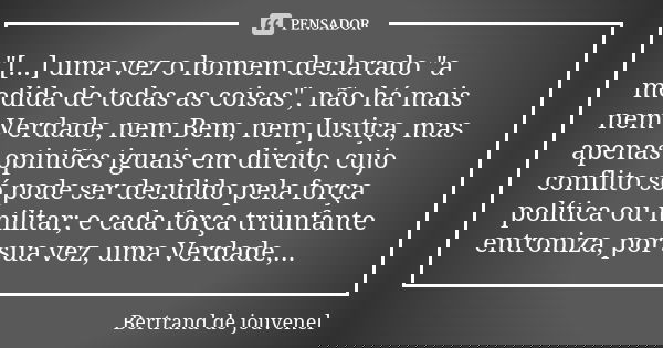 "[...] uma vez o homem declarado "a medida de todas as coisas", não há mais nem Verdade, nem Bem, nem Justiça, mas apenas opiniões iguais em dire... Frase de Bertrand de Jouvenel.
