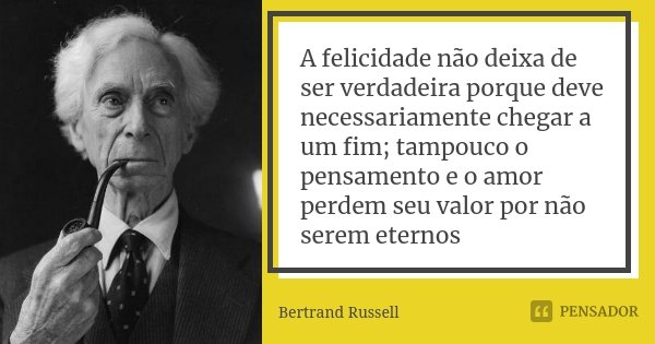 A felicidade não deixa de ser verdadeira porque deve necessariamente chegar a um fim; tampouco o pensamento e o amor perdem seu valor por não serem eternos... Frase de Bertrand Russell.