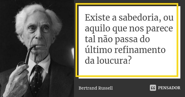 Existe a sabedoria, ou aquilo que nos parece tal não passa do último refinamento da loucura?... Frase de Bertrand Russell.