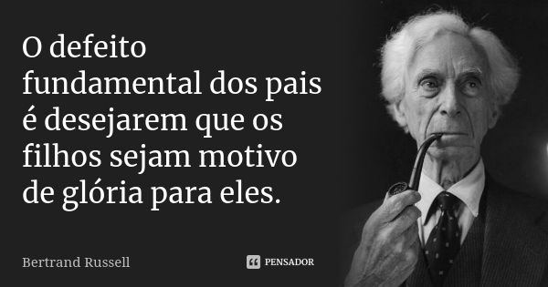 O defeito fundamental dos pais é desejarem que os filhos sejam motivo de glória para eles.... Frase de Bertrand Russell.