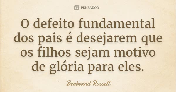 O defeito fundamental dos pais é desejarem que os filhos sejam motivo de glória para eles.... Frase de Bertrand Russell.