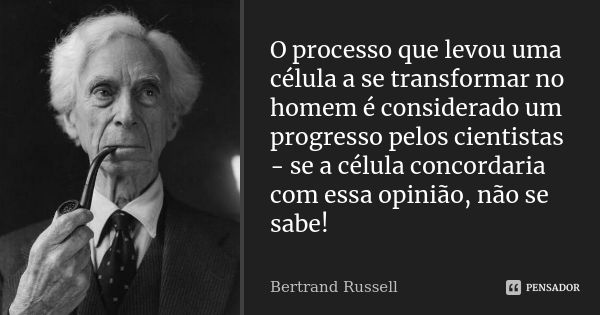 O processo que levou uma célula a se transformar no homem é considerado um progresso pelos cientistas - se a célula concordaria com essa opinião, não se sabe!... Frase de Bertrand Russell.