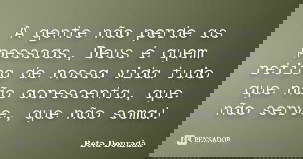 A gente não perde as pessoas, Deus é quem retira de nossa vida tudo que não acrescenta, que não serve, que não soma!... Frase de Beta Dourada.