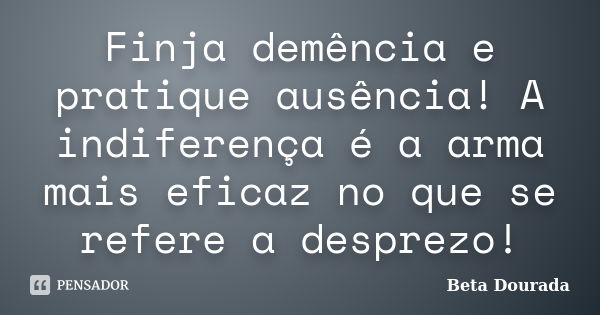 Finja demência e pratique ausência! A indiferença é a arma mais eficaz no que se refere a desprezo!... Frase de Beta Dourada.