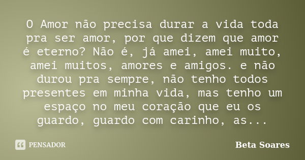 O Amor não precisa durar a vida toda pra ser amor, por que dizem que amor é eterno? Não é, já amei, amei muito, amei muitos, amores e amigos. e não durou pra se... Frase de Beta Soares.