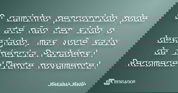 O caminho percorrido pode até não ter sido o desejado, mas você saiu da inércia.Parabéns! Recomece!Tente novamente!... Frase de Betânia Bello.
