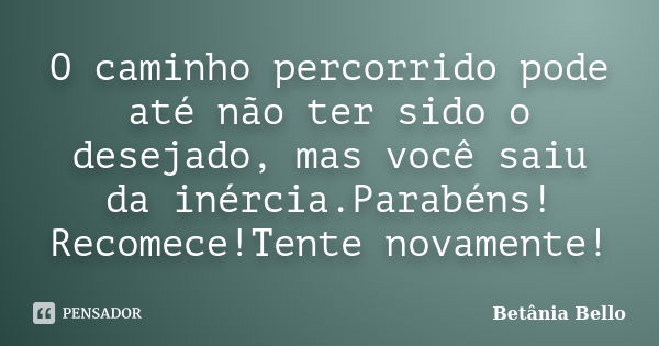 O caminho percorrido pode até não ter sido o desejado, mas você saiu da inércia.Parabéns! Recomece!Tente novamente!... Frase de Betânia Bello.