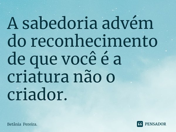 ⁠A sabedoria advém do reconhecimento de que você é a criatura não o criador.... Frase de Betânia Pereira..