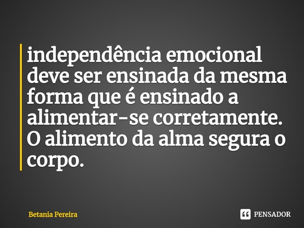 ⁠independência emocional deve ser ensinada da mesma forma que é ensinado a alimentar-se corretamente. O alimento da alma segura o corpo.... Frase de Betania Pereira.